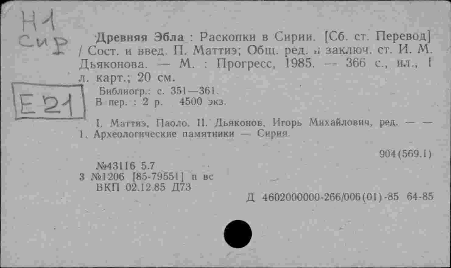 ﻿■Древняя Эбла : Раскопки в Сирии. [Сб. ст. Перевод] / Сост. и введ. П. Маттиэ; Общ. ред. и заключ. ст. И. М. Дьяконова. — М. : Прогресс, 1985. — 366 с., ил., 1
карт.; 20 см.
Библиогр.: с. 351—361.
В пер. : 2 р. 4500 экз.
л.
I. Маттиэ, Паоло. II. Дьяконов, Игорь Михайлович, ред. — — 1. Археологические памятники — Сирия.
№43116 5.7
3 №1206 [85-79551] п вс ВКП 02.12.85 Д73
904(569.1)
Д 4602000000-266/006 (01)-85 64-85